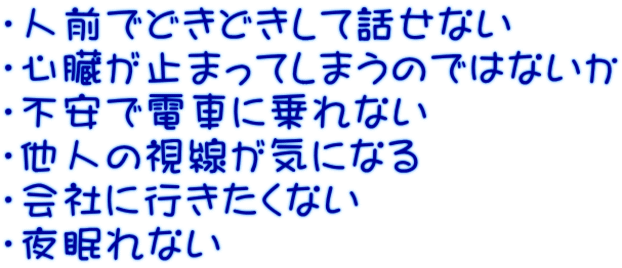 ・人前でどきどきして話せない ・心臓が止まってしまうのではないか ・不安で電車に乗れない ・他人の視線が気になる ・会社に行きたくない ・夜眠れない